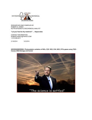 RESEARCHED AND COMPILED BY:
ROBERT S. HARDT
NUTRI-EPIGENETIC BIOCHEMICAL ANALYST
“Let your food be thy medicine!”…. Hippocrates
CONTACT INFORMATION
ROBERTHARDT@YAHOO.COM
1-310-398-4011
2-18-2014 5-2-2014
GEOENGINEERING- Photocatalytic oxidation of NOx, CO2. SO2, CH4, N2O, CFCs gases using TiO2 -
Causes DNA Damage and Cancer
 