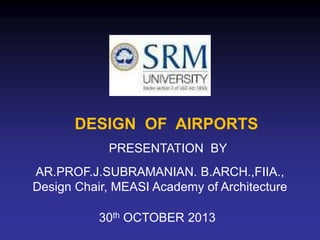 DESIGN OF AIRPORTS
AR.PROF.J.SUBRAMANIAN. B.ARCH.,FIIA.,
Design Chair, MEASI Academy of Architecture
PRESENTATION BY
30th OCTOBER 2013
 