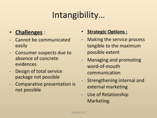 Intangibility… Challenges  : Cannot be communicated easily Consumer suspects due to absence of concrete evidences Design of total service package not possible Comparative presentation is not possible Strategic Options : Making the service process tangible to the maximum possible extent Managing and promoting word-of-mouth communication Strengthening internal and external marketing Use of Relationship Marketing SRM/M1/SS 