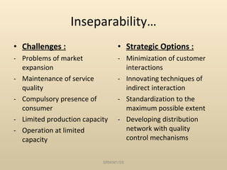 Inseparability… Challenges : Problems of market expansion Maintenance of service quality Compulsory presence of consumer Limited production capacity Operation at limited capacity Strategic Options : Minimization of customer interactions Innovating techniques of indirect interaction Standardization to the maximum possible extent Developing distribution network with quality control mechanisms SRM/M1/SS 