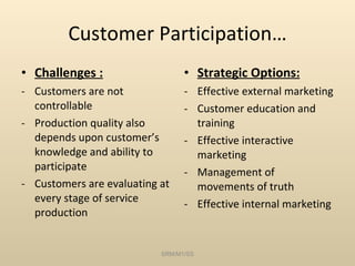 Customer Participation… Challenges : Customers are not controllable Production quality also depends upon customer’s knowledge and ability to participate Customers are evaluating at every stage of service production Strategic Options: Effective external marketing Customer education and training Effective interactive marketing Management of movements of truth Effective internal marketing SRM/M1/SS 