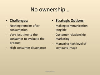 No ownership… Challenges: Nothing remains after consumption Very less time to the consumer to evaluate the product High consumer dissonance Strategic Options: Making communication tangible Customer relationship marketing Managing high level of company image SRM/M1/SS 
