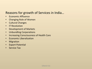 Reasons for growth of Services in India… Economic Affluence Changing Role of Women Cultural Changes IT Revolution Development of Markets Unbundling Corporations Increasing Consciousness of Health Care Economic Liberalization Migration Export Potential Service Tax SRM/M1/SS 