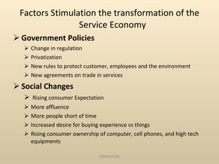 Factors Stimulation the transformation of the Service Economy  Government Policies Change in regulation Privatization New rules to protect customer, employees and the environment New agreements on trade in services Social Changes Rising consumer Expectation More affluence More people short of time Increased desire for buying experience vs things Rising consumer ownership of computer, cell phones, and high tech equipments SRM/M1/SS 