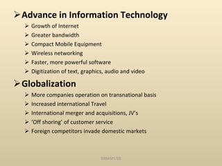 Advance in Information Technology Growth of Internet Greater bandwidth Compact Mobile Equipment Wireless networking Faster, more powerful software Digitization of text, graphics, audio and video Globalization More companies operation on transnational basis Increased international Travel International merger and acquisitions, JV’s ‘ Off shoring’ of customer service Foreign competitors invade domestic markets SRM/M1/SS 
