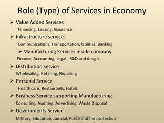 Role (Type) of Services in Economy Value Added Services Financing, Leasing, Insurance Infrastructure service Communications, Transportation, Utilities, Banking Manufacturing Services inside company Finance, Accounting, Legal , R&D and design Distribution service Wholesaling, Retailing, Repairing Personal Service Health care, Restaurants, Hotels Business Service supporting Manufacturing  Consulting, Auditing, Advertising, Waste Disposal Governments Service Military, Education, Judicial, Police and fire protection SRM/M1/SS 