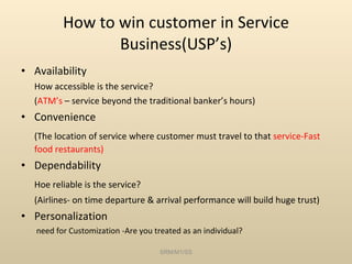 How to win customer in Service Business(USP’s) Availability How accessible is the service? ( ATM’s  – service beyond the traditional banker’s hours) Convenience (The location of service where customer must travel to that  service-Fast food restaurants) Dependability Hoe reliable is the service? (Airlines- on time departure & arrival performance will build huge trust) Personalization   need for Customization -Are you treated as an individual? SRM/M1/SS 