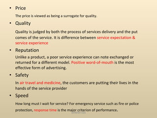 Price The price is viewed as being a surrogate for quality. Quality Quality is judged by both the process of services delivery and the put comes of the service. It is difference between  service   expectation & service experience Reputation Unlike a product, a poor service experience can note exchanged or returned for a different model.  Positive word-of-mouth  is the most effective form of advertising. Safety In  air travel and medicine , the customers are putting their lives in the hands of the service provider Speed How long must I wait for service? For emergency service such as fire or police protection,  response time  is the major criterion of performance . SRM/M1/SS 