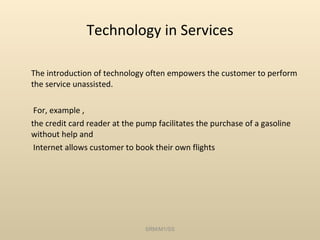 Technology in Services The introduction of technology often empowers the customer to perform the service unassisted.   For, example ,  the credit card reader at the pump facilitates the purchase of a gasoline without help and   Internet allows customer to book their own flights SRM/M1/SS 