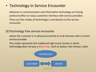 Technology in Service Encounter Advances in communication and information technology are having profound effect on ways customers interface with service providers. There are five modes of technology’s contribution to the service encounter. Technology free service encounter where the customer is in physical proximity to and interacts with a human service provider.  This mode represents the traditional high-touch service in which technology does not pay a  direct role.  Such as Saloon, hair dresser, tailor SRM/M1/SS CUSTOMER SERVER TECHNOLOGY 