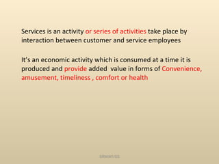 Services is an activity  or series of activities  take place by interaction between customer and service employees It’s an economic activity which is consumed at a time it is produced and  provide  added  value in forms of  Convenience, amusement, timeliness , comfort or health SRM/M1/SS 
