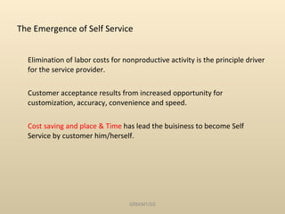 The Emergence of Self Service Elimination of labor costs for nonproductive activity is the principle driver for the service provider. Customer acceptance results from increased opportunity for customization, accuracy, convenience and speed. Cost saving and place & Time  has lead the buisiness to become Self Service by customer him/herself. SRM/M1/SS 