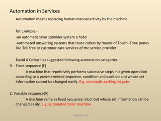 Automation in Services Automation means replacing human manual activity by the machine. for Example:- -an automatic lawn sprinkler system a hotel -automated answering systems that route callers by means of Touch -Tone pones like Toll free or customer care services of the service provider David A Collier has suggested following automation categories Fixed sequence (F) A machine that repetitively performs successive steps in a given operation according to a predetermined sequence, condition and position and whose set information cannot be changed easily.  E.g. automatic parking lot gate 2. Variable sequence(V) A machine same as fixed sequence robot but whose set information can be changed easily.  E.g. automated teller machine SRM/M1/SS 