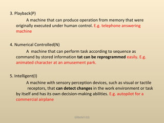 3. Playback(P) A machine that can produce operation from memory that were originally executed under human control.  E.g. telephone answering machine 4. Numerical Controlled(N) A  machine that can perform task according to sequence as command by stored information  tat can be reprogrammed  easily .  E.g. animated character at an amusement park. 5. Intelligent(I) A machine with sensory perception devices, such as visual or tactile  receptors, that  can detect changes  in the work environment or task by itself and has its own decision-making abilities.  E.g. autopilot for a commercial airplane SRM/M1/SS 