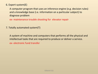 6. Expert system(E) A computer program that uses an inference engine (e.g. decision rules) and a knowledge base (i.e. information on a particular subject) to diagnose problem ex- maintenance trouble shooting for  elevator repair 7. Totally automated system(T) A system of machine and computers that performs all the physical and intellectual tasks that are required to produce or deliver a service. ex- electronic fund transfer SRM/M1/SS 