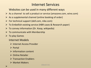 Internet Services Websites can be used in many different ways As a channel  to sell a product or service (amazone.com, wine.com) As a supplemental channel (online booking of order) For technical support (dell.com, nike.com) To Embellish existing service (HBR cases & Research paper) To convey information (Dr. Koop, wikipedia) To communicate with Membership To play Games Internet Models Internet Access Provider  Portal Information content Online Retailer Transaction Enablers Market Makers SRM/M1/SS 