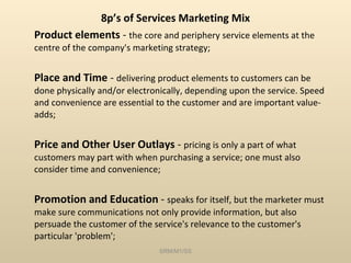 8p’s of Services Marketing Mix Product elements  -  the core and periphery service elements at the centre of the company's marketing strategy; Place and Time  -  delivering product elements to customers can be done physically and/or electronically, depending upon the service. Speed and convenience are essential to the customer and are important value-adds; Price and Other User Outlays  -  pricing is only a part of what customers may part with when purchasing a service; one must also consider time and convenience; Promotion and Education  -  speaks for itself, but the marketer must make sure communications not only provide information, but also persuade the customer of the service's relevance to the customer's particular 'problem'; SRM/M1/SS 