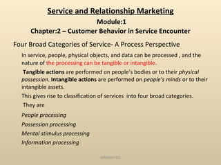 Service and Relationship Marketing   Module:1 Chapter:2 – Customer Behavior in Service Encounter Four Broad Categories of Service- A Process Perspective In service, people, physical objects, and data can be processed , and the nature of  the processing can be tangible or intangible .   Tangible actions  are performed on people’s bodies or to their  physical possession .  Intangible actions  are performed on  people’s minds  or to their intangible assets. This gives rise to classification of services  into four broad categories.   They are People processing Possession processing Mental stimulus processing Information processing SRM/M1/SS 