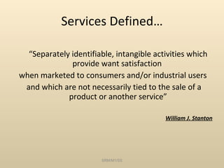 Services Defined… “ Separately identifiable, intangible activities which provide want satisfaction  when marketed to consumers and/or industrial users  and which are not necessarily tied to the sale of a product or another service” William J. Stanton SRM/M1/SS 