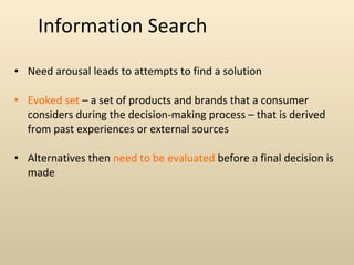 Information Search Need arousal leads to attempts to find a solution Evoked set  – a set of products and brands that a consumer considers during the decision-making process – that is derived from past experiences or external sources Alternatives then  need to be evaluated  before a final decision is made 