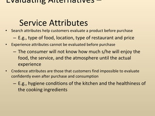 Evaluating Alternatives –  Service Attributes Search attributes help customers evaluate a product before purchase E.g., type of food, location, type of restaurant and price Experience attributes cannot be evaluated before purchase The consumer will not know how much s/he will enjoy the food, the service, and the atmosphere until the actual experience Credence attributes are those that customers find impossible to evaluate confidently even after purchase and consumption E.g., hygiene conditions of the kitchen and the healthiness of the cooking ingredients 