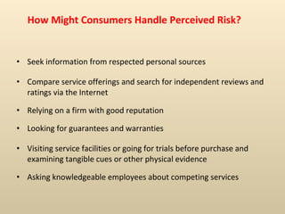 How Might Consumers Handle Perceived Risk? Seek information from respected personal sources Compare service offerings and search for independent reviews and ratings via the Internet Relying on a firm with good reputation Looking for guarantees and warranties Visiting service facilities or going for trials before purchase and examining tangible cues or other physical evidence Asking knowledgeable employees about competing services 