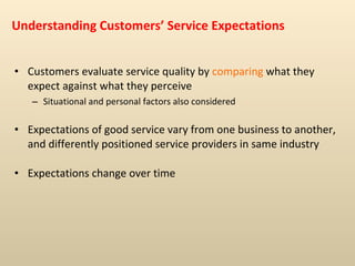 Understanding Customers’ Service Expectations Customers evaluate service quality by  comparing  what they expect against what they perceive  Situational and personal factors also considered Expectations of good service vary from one business to another, and differently positioned service providers in same industry Expectations change over time 