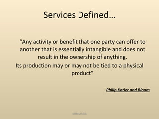 Services Defined… “ Any activity or benefit that one party can offer to another that is essentially intangible and does not result in the ownership of anything. Its production may or may not be tied to a physical product” Philip Kotler and Bloom SRM/M1/SS 