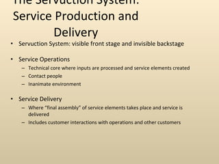 The Servuction System: Service Production and Delivery Servuction System: visible front stage and invisible backstage Service Operations Technical core where inputs are processed and service elements created  Contact people Inanimate environment Service Delivery Where “final assembly” of service elements takes place and service is delivered Includes customer interactions with operations and other customers 