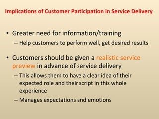 Implications of Customer Participation in Service Delivery Greater need for information/training  Help customers to perform well, get desired results Customers should be given a  realistic service preview  in advance of service delivery This allows them to have a clear idea of their expected role and their script in this whole experience Manages expectations and emotions 