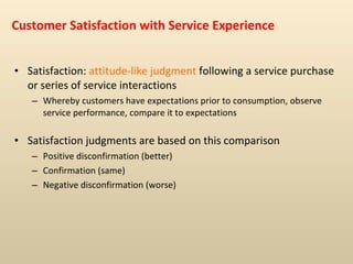 Customer Satisfaction with Service Experience Satisfaction:  attitude-like judgment  following a service purchase or series of service interactions Whereby customers have expectations prior to consumption, observe service performance, compare it to expectations Satisfaction judgments are based on this comparison Positive disconfirmation (better)  Confirmation (same)  Negative disconfirmation (worse) 
