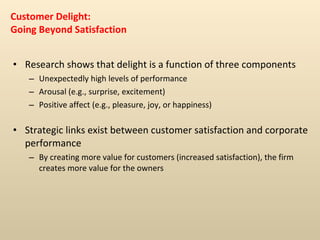 Customer Delight: Going Beyond Satisfaction Research shows that delight is a function of three components Unexpectedly high levels of performance Arousal (e.g., surprise, excitement) Positive affect (e.g., pleasure, joy, or happiness) Strategic links exist between customer satisfaction and corporate performance By creating more value for customers (increased satisfaction), the firm creates more value for the owners 