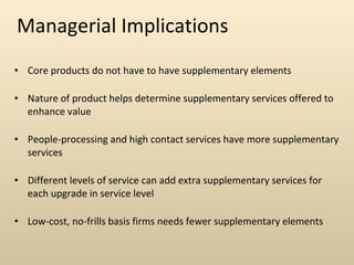 Managerial Implications Core products do not have to have supplementary elements Nature of product helps determine supplementary services offered to enhance value People-processing and high contact services have more supplementary services Different levels of service can add extra supplementary services for each upgrade in service level Low-cost, no-frills basis firms needs fewer supplementary elements 