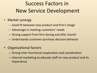 Success Factors in  New Service Development Market synergy Good fit between new product and firm’s image Advantage in meeting customers’ needs Strong support from firm during and after launch Understands customer purchase decision behavior Organizational factors Strong inter-functional cooperation and coordination Internal marketing to educate staff on new product and its importance 