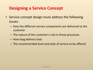 Designing a Service Concept Service concept design must address the following issues: How the different service components are delivered to the customer The nature of the customer’s role in those processes How long delivery lasts The recommended level and style of service to be offered SRM/M2/SS 