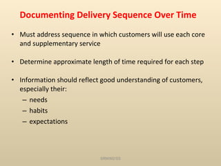 Documenting Delivery Sequence Over Time Must address sequence in which customers will use each core and supplementary service Determine approximate length of time required for each step Information should reflect good understanding of customers, especially their:  needs habits expectations SRM/M2/SS 