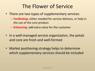 The Flower of Service There are two types of supplementary services Facilitating : either needed for service delivery, or help in the use of the core product Enhancing : add extra value for the customer In a well-managed service organization, the petals and core are fresh and well-formed Market positioning strategy helps to determine which supplementary services should be included  SRM/M2/SS 