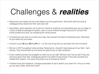 Challenges & realities
•

Resources: journalists can be multi-skilled, but not superhuman. Give them both the tools &
colleagues they need to do their own jobs well

•

Specialists: good reporters can & will turn hands to anything, but specialists give you an edge on
a story & deep knowledge to exploit. Learn to work smarter & target resource to content that
builds audience & save by scrapping the vanity pieces

•

If newsrooms just want to re-write wire copy, they should hire teams of talented subs. Otherwise
let journalists be journalists

•

Content is your Unique Selling Point - it is the only thing that can set apart from the mundane

•

We live in 24/7 live global media window. Newsrooms shouldn’t stop because of our 9am - 5pm
society. They should staff up and seize the opportunity of night audience

•

Every media business has budgets to meet, but so do staff. Workers won’t do as well if they are
worrying about their bills. Colleagues perform far better & stay longer if they feel valued & are
treated with respect. The same should be true of trainees & interns

•

If bottom lines don’t balance, manage expectation & don’t stretch your team thin. Focus on what
you do best, better. Build from there

 