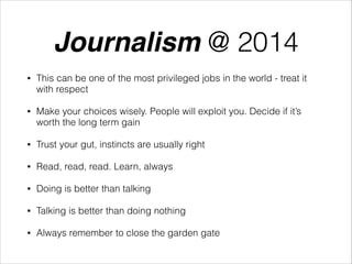Journalism @ 2014
•

This can be one of the most privileged jobs in the world - treat it
with respect

•

Make your choices wisely. People will exploit you. Decide if it’s
worth the long term gain

•

Trust your gut, instincts are usually right

•

Read, read, read. Learn, always

•

Doing is better than talking

•

Talking is better than doing nothing

•

Always remember to close the garden gate

 