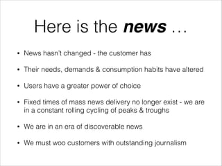 Here is the news …
•

News hasn’t changed - the customer has

•

Their needs, demands & consumption habits have altered

•

Users have a greater power of choice

•

Fixed times of mass news delivery no longer exist - we are
in a constant rolling cycling of peaks & troughs

•

We are in an era of discoverable news

•

We must woo customers with outstanding journalism

 