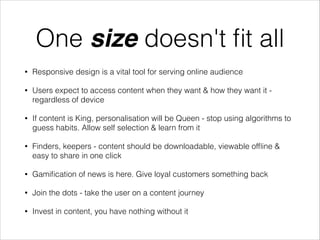 One size doesn't ﬁt all
•

Responsive design is a vital tool for serving online audience

•

Users expect to access content when they want & how they want it regardless of device

•

If content is King, personalisation will be Queen - stop using algorithms to
guess habits. Allow self selection & learn from it

•

Finders, keepers - content should be downloadable, viewable ofﬂine &
easy to share in one click

•

Gamiﬁcation of news is here. Give loyal customers something back

•

Join the dots - take the user on a content journey

•

Invest in content, you have nothing without it

 
