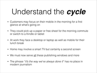 Understand the cycle
•

Customers may focus on their mobile in the morning for a ﬁrst
glance at what’s going on

•

They could pick up a paper or free sheet for the morning commute
or switch to a Kindle or tablet

•

At work they face a desktop or laptop as well as mobile for their
lunch break

•

Home may involve a smart TV but certainly a second screen

•

We must now serve all these publishing windows and more

•

The phrase “It’s the way we’ve always done it” has no place in
modern journalism

 