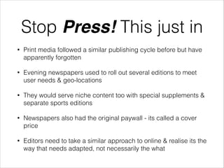 Stop Press! This just in
•

Print media followed a similar publishing cycle before but have
apparently forgotten

•

Evening newspapers used to roll out several editions to meet
user needs & geo-locations

•

They would serve niche content too with special supplements &
separate sports editions

•

Newspapers also had the original paywall - its called a cover
price

•

Editors need to take a similar approach to online & realise its the
way that needs adapted, not necessarily the what

 
