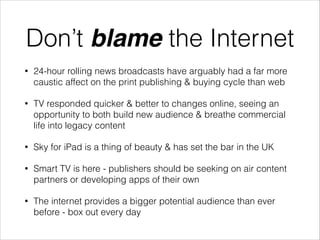 Don’t blame the Internet
•

24-hour rolling news broadcasts have arguably had a far more
caustic affect on the print publishing & buying cycle than web

•

TV responded quicker & better to changes online, seeing an
opportunity to both build new audience & breathe commercial
life into legacy content

•

Sky for iPad is a thing of beauty & has set the bar in the UK

•

Smart TV is here - publishers should be seeking on air content
partners or developing apps of their own

•

The internet provides a bigger potential audience than ever
before - box out every day

 