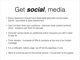 Get social, media
•

Every newsroom should have dedicated specialist social media
teams - journalists & data researchers

•

Use it to learn from your audience - discover what content works &
when - analytics are there to educate

•

Consider social media an additional online newswire you don’t need
to pay for

•

Think rolodex - hundreds of PRs & contacts at the end of an instant
message

•

It is a billboard, letters page, tip off line & paperboy in one

•

Work at social as part of the overall picture - it’s just part of the jigsaw

 