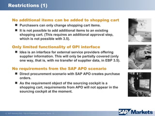 Restrictions (1) No additional items can be added to shopping cart Purchasers can only change shopping cart items. It is not possible to add additional items to an existing shopping cart. (This requires an additional approval step, which is not possible with 3.5). Only limited functionality of OPI interface Idea is an interface for external service providers offering supplier information. This will only be partially covered (only one way, that is, with no transfer of supplier data, in EBP 3.5). No requirements from the SAP APO scenario Direct procurement scenario with SAP APO creates purchase orders. As the requirement object of the sourcing cockpit is a shopping cart, requirements from APO will not appear in the sourcing cockpit at the moment. 
