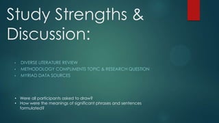 Study Strengths &
Discussion:
•
•
•

DIVERSE LITERATURE REVIEW
METHODOLOGY COMPLIMENTS TOPIC & RESEARCH QUESTION
MYRIAD DATA SOURCES

• Were all participants asked to draw?
• How were the meanings of significant phrases and sentences
formulated?

 