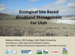 Ecological Site Based
Shrubland Management
For Utah

Rebecca Mann, MS Ecology, Utah State University
Tom Monaco, USDA-Agricultural Research Station
Kari Veblen, Wildlands Resources Department, Utah State University

 