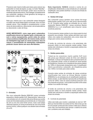 11
Pressione este mesmo botão para baixo para colocar seu
subwoofer no modo de espera, ou seja, no modo “Standby”.
Neste modo ele não funcionará, porém seus circuitos se
manterão plenamente ativos. Para desligar completamente
seu subwoofer, desligue a fonte geradora de energia ou
desconecte o cabo de força.
Note que, mesmo que o seu subwoofer esteja desligado
no botão mas ainda esteja ligado na tomada, seus circuitos
estarão ativos. Para desligá-lo completamente e evitar
riscos de danos elétricos, desconecte-o da tomada elétrica
ou desconecte o cabo de força.
AVISO IMPORTANTE: como regra geral, subwoofers
amplificados devem ser ligados após o misturador de
som e outros equipamentos, porém antes de outras
caixas acústicas amplificadas. Do mesmo modo, devem
ser desligados logo após as caixas acústicas. Isso irá
reduzir a possibilidade de estampidos indesejados
podendo causar danos aos seus alto-falantes.
3 – Entradas
Seu novo subwoofer Mackie SRM1801 possui entradas
esquerda e direita padrão XLR. Basicamente, trata-se de
uma entrada com um conector três pinos fêmea que aceita
sinais de linha balanceados provenientes de um misturador
de som ou de uma outra fonte sonora. Caso você esteja
utilizando apenas um sinal proveniente de uma única fonte
sonora (mono), utilize qualquer uma destas duas entradas
(A ou B).
Nota importante: NUNCA conecte a saída de um
amplificador diretamente a uma entrada de um subwoofer
amplificado. Isso poderá danificar o circuito de entrada do
subwoofer ativo.
4 – Saídas full-range
Seu subwoofer possui também duas saídas full-range
balanceadas padrão XLR (com três pinos) denominadas
A e B. Conecte estas saídas às entradas de um outro
subwoofer Mackie SRM1801, caixas acústicas Mackie
SRM450v2 ou a um amplificador para empurrar caixas
acústicas passivas.
O sinal presente nestas saídas é uma cópia exata do sinal
presente nas entradas. Estas saídas permitem que você
utilize uma cadeia de subwoofers e/ou envie sinais full-
range para outras caixas acústicas.
O botão de controle de volume e de polaridade não
possuem efeito no sinal presente nestas saídas. Estas
saídas são individuais e mantém a separação estéreo dos
sinais de entrada.
5 – Saídas passa-altas
Tratam-se de conectores macho padrão XLR (com
três pinos) que oferecem sinais de linha com altíssima
fidelidade. O divisor de freqüência ativo presente dentro do
seu subwoofer divide o sinal na entrada em duas bandas
de freqüência.Abanda com a freqüência dos graves abaixo
de 125Hz é direcionada diretamente para o amplificador
interno que alimenta o subwoofer. Já a freqüência acima
dos 125Hz é enviada para estas saídas.
Conecte estas saídas às entradas de caixas acústicas
amplificadas tais como as ótimas Mackie modelo
SRM450v2 ou às entradas de um amplificador (potência).
Neste cenário, os alto-falantes reproduzirão as freqüências
acima de 125Hz. Caso as caixas acústicas possuam uma
boa resposta de graves, você poderá escolher entre estas
saídas e as saídas full-range.
O botão de controle de volume e de polaridade não
possuem efeito no sinal presente nestas saídas. Estas
saídas são individuais e mantém a separação estéreo dos
sinais de entrada.
6 – Controle de polaridade
Utilize este botão para reverter a polaridade do sinal em 180º.
Note que não fará efeito nas saídas de linha. Note ainda que não
há uma posição correta para este controle.Aidéia aqui é utilizá-lo
como mais uma ferramenta para otimizar o sistema de acordo
com o ambiente onde será instalado.
 