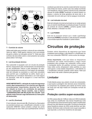 12
7 – Controle de volume
Utilize este botão para controlar o volume do seu subwoofer.
Varia de -6dB a +6dB (ganho máximo) com sua posição
de ganho unitário na marcação central “U”. Note que este
controle não terá efeito sobre o sinal presente nas saídas
passa-altas e full-range.
8 – Led de proteção térmico
Seu subwoofer é equipado com um circuito de proteção
térmico responsável pelo monitoramento da temperatura
do seu amplificador interno e pelo dissipador de calor.
Caso a temperatura exceda um nível seguro de operação,
este led indicador se acenderá e o sinal será cancelado
para permitir que o amplificador se esfrie. Assim que a
temperatura se normalizar retornando a um nível seguro
de operação, este led se apagará e o sinal retornará
normalmente.
AVISO IMPORTANTE: a ativação do modo de segurança
contra altas temperaturas é um sinal de que algumas
considerações importantes deverão ser feitas
em relação ao local e às condições de operação
do seu subwoofer. Nesse sentido, veja o tópico
“CONSIDERAÇÕES EM RELAÇÃO AO CALOR” mais
adiante neste manual e siga atentamente as instruções
ali destacadas.
9 – Led OL (Overload)
O led indicador denominado OL (Overload ou Saturação)
se acenderá sempre que o amplificador embutido no seu
subwoofer SRM1801 estiver prestes a atingir seu ponto
de saturação do sinal. Note que é perfeitamente normal e
aceitável que este led se acenda ocasionalmente nos picos
mais fortes da música, porém caso isso esteja ocorrendo
com freqüência, reduza o ganho (volume) do seu subwoofer
através do botão LEVEL localizado no painel traseiro ou
abaixe o volume da fonte geradora de sinal (isto é, do
misturador de som) até que o led se apague novamente.
10 – Led indicador de sinal
Este led indicador de sinal se iluminará na cor verde sempre
que um sinal for identificado na entrada principal. É sensível
ao controle de volume (LEVEL), portanto ajustes neste
botão afetarão o indicador do sinal.
11 – Led POWER
Este led se iluminará sempre que o botão Liga/Desliga
denominado POWER for acionado e o cabo de força for conectado
à sua entrada específica localizada no painel traseiro.
Circuitos de proteção
Existem vários dispositivos de segurança que foram
projetados para proteger o alto-falante e o amplificador do
seu novo subwoofer SRM1801 contra surtos de energia.
Aviso importante: note que todos os dispositivos
protetores que serão mencionados a seguir foram
projetados para proteger seu subwoofer contra surtos
e oscilações dentro de padrões normais e aceitáveis.
Caso estes surtos ultrapassem estes padrões ou caso
você ignore o aviso destes dispositivos, o alto-falante ou
o amplificador embutido poderão sofrer danos. Note que
estes danos não serão cobertos pela garantia.
Limitador
O alto-falante possui seu próprio circuito de compressão,
o qual ajuda a protegê-lo dos danosos picos transientes.
O compressor foi projetado para operar de forma suave
de modo que não seja notado em condições normais de
operação.
Proteção contra super-exaustão
Um filtro passa-altas de 12dB por oitava em 40Hz localizado
logo antes do amplificador das baixas freqüências evita
que freqüências extremamente baixas sejam amplificadas
levando seu alto-falante à exaustão. Excessiva energia de
baixa freqüência abaixo de 40Hz pode danificar seu alto-
falante, fenômeno este conhecido como super-exaustão o
qual equivale a uma forma mecânica de saturação.
 